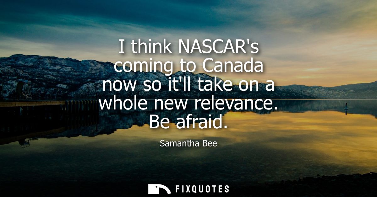 I think NASCARs coming to Canada now so itll take on a whole new relevance. Be afraid