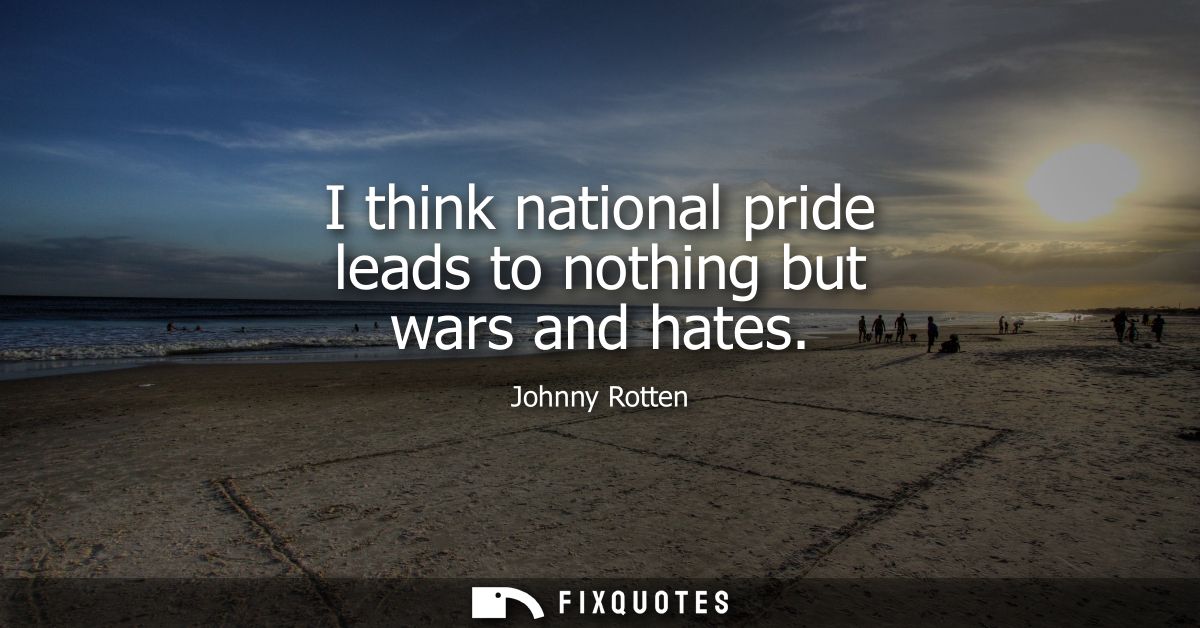 I think national pride leads to nothing but wars and hates