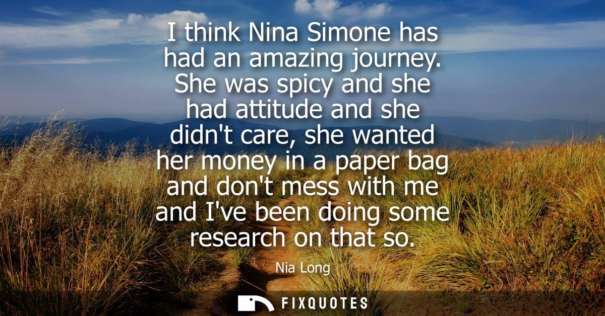 I think Nina Simone has had an amazing journey. She was spicy and she had attitude and she didnt care, she wanted her mo