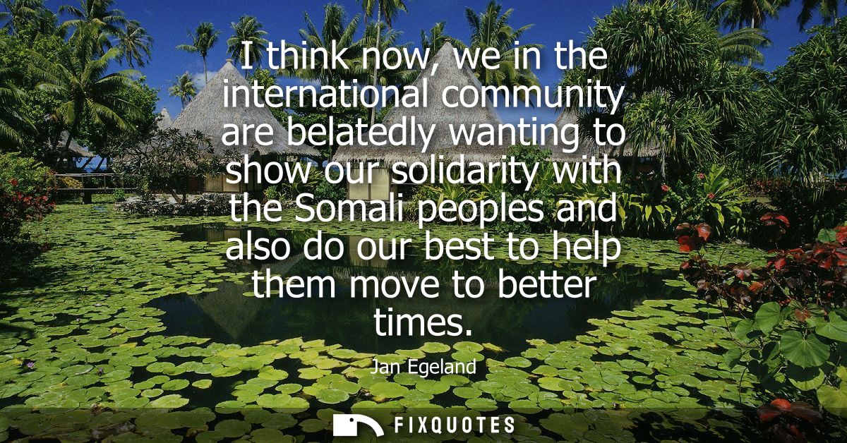 I think now, we in the international community are belatedly wanting to show our solidarity with the Somali peoples and 