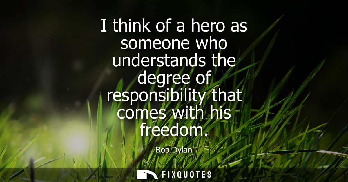I think of a hero as someone who understands the degree of responsibility that comes with his freedom