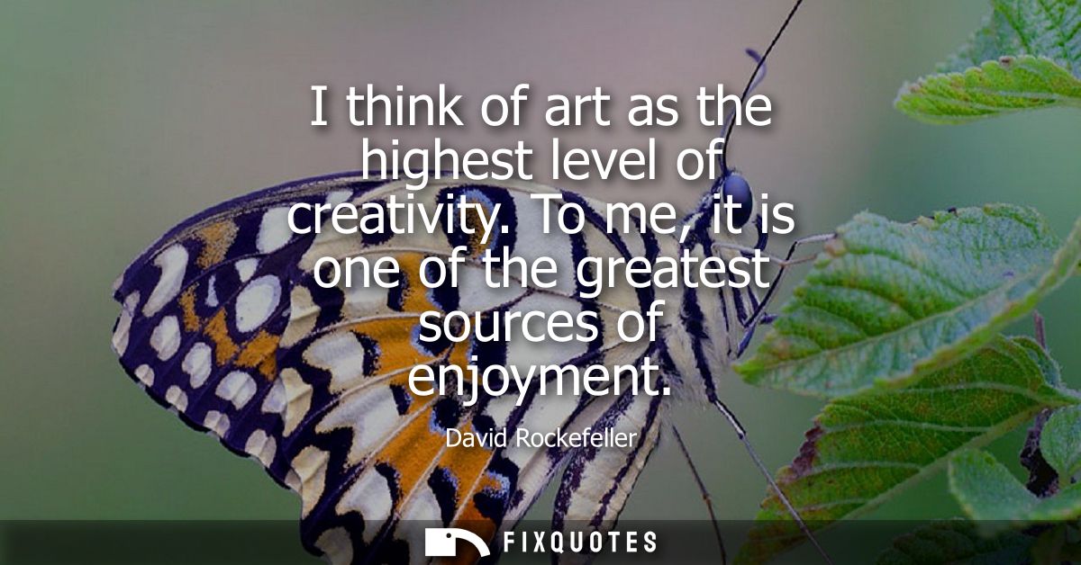 I think of art as the highest level of creativity. To me, it is one of the greatest sources of enjoyment