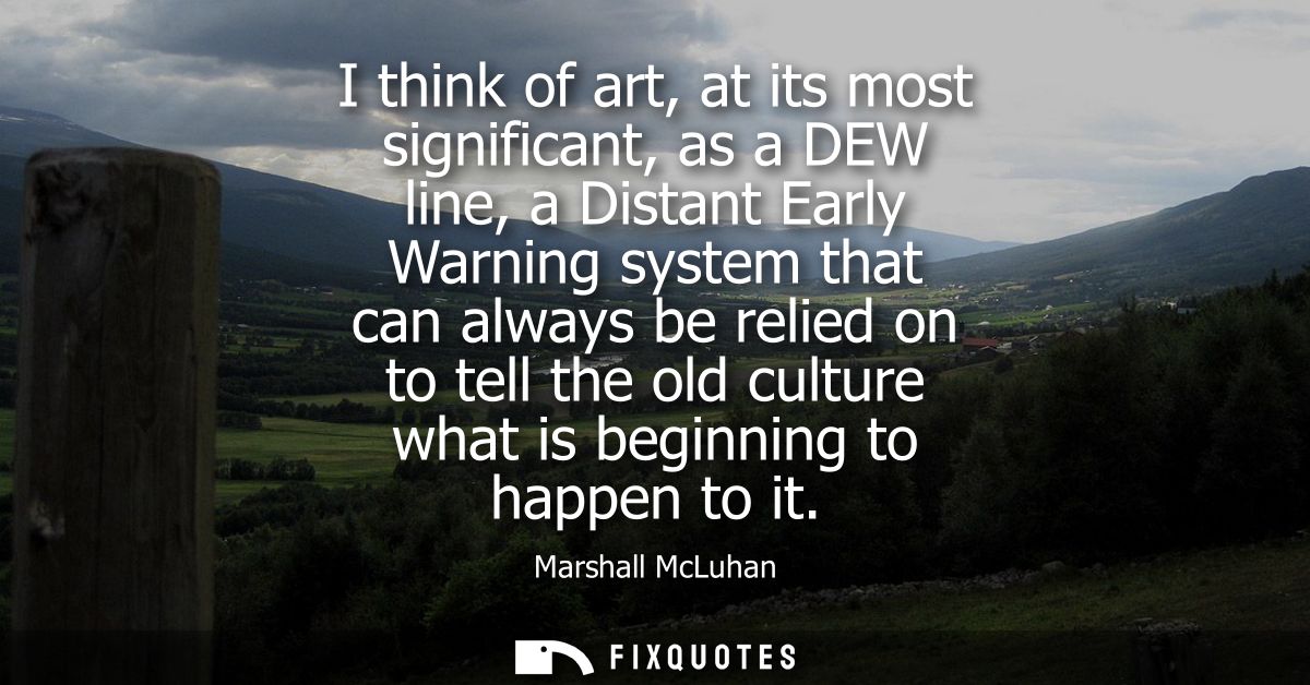 I think of art, at its most significant, as a DEW line, a Distant Early Warning system that can always be relied on to t