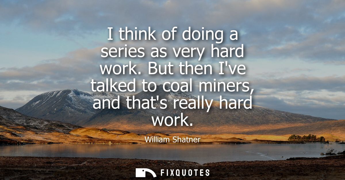 I think of doing a series as very hard work. But then Ive talked to coal miners, and thats really hard work