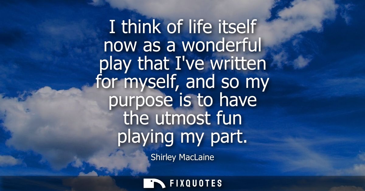 I think of life itself now as a wonderful play that Ive written for myself, and so my purpose is to have the utmost fun 