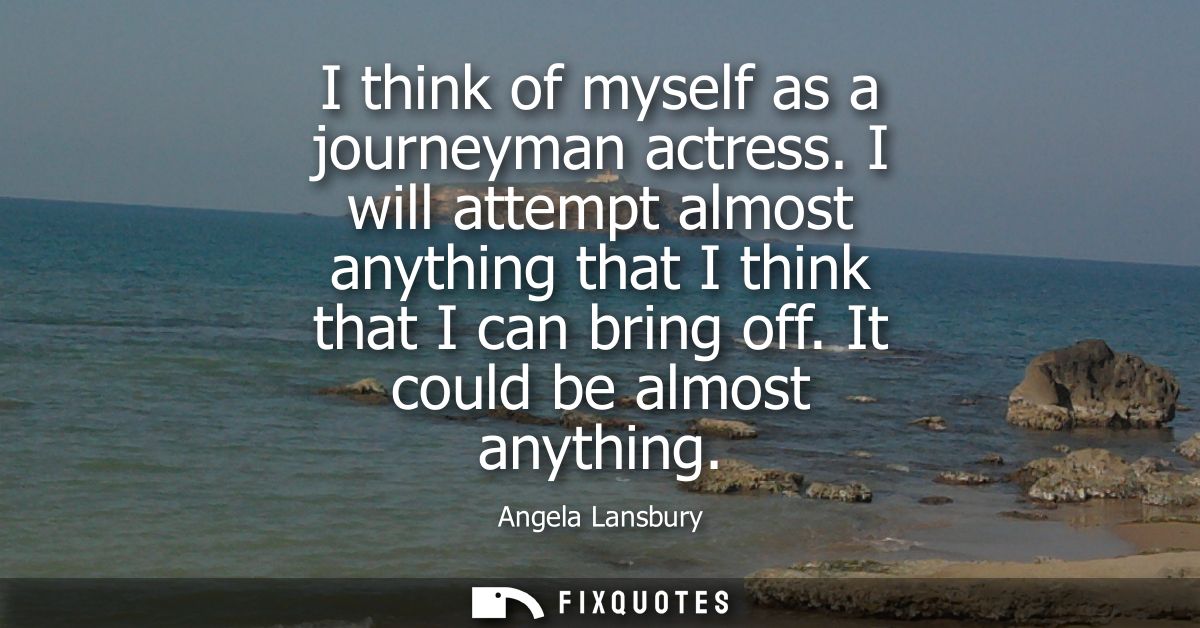 I think of myself as a journeyman actress. I will attempt almost anything that I think that I can bring off. It could be