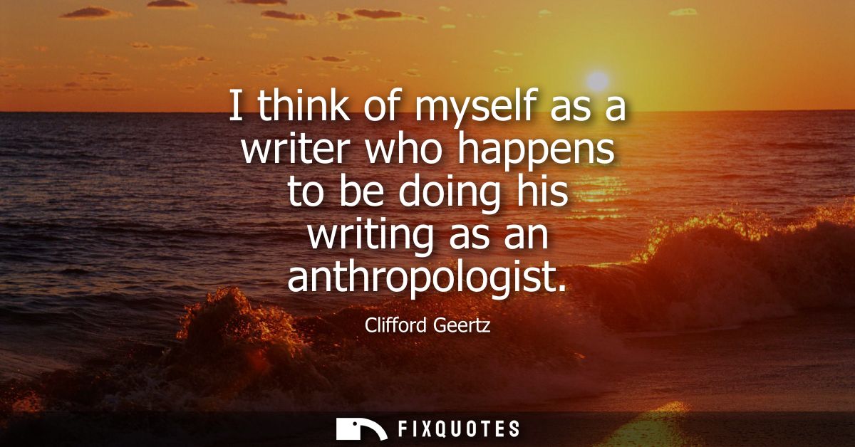 I think of myself as a writer who happens to be doing his writing as an anthropologist