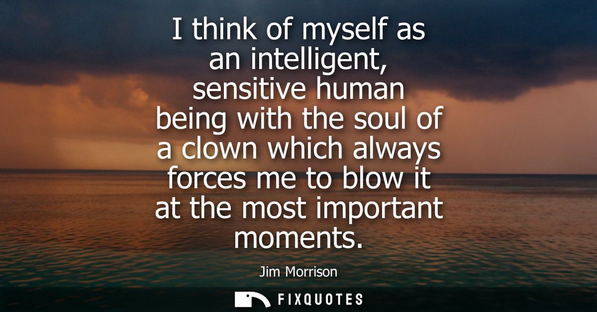 I think of myself as an intelligent, sensitive human being with the soul of a clown which always forces me to blow it at