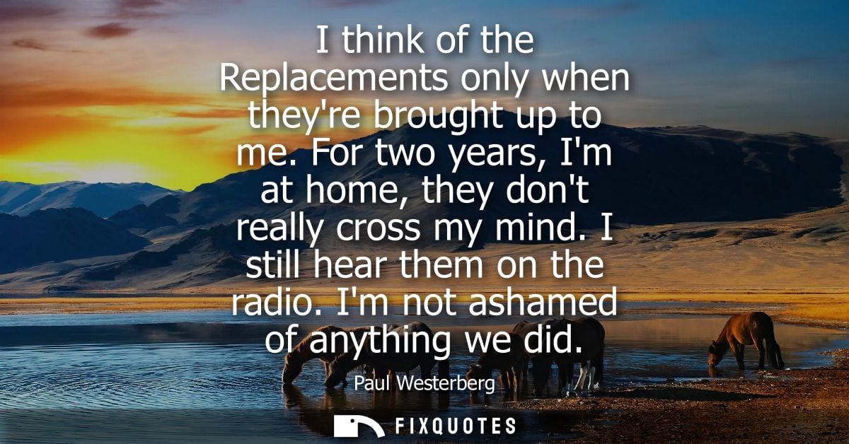 I think of the Replacements only when theyre brought up to me. For two years, Im at home, they dont really cross my mind
