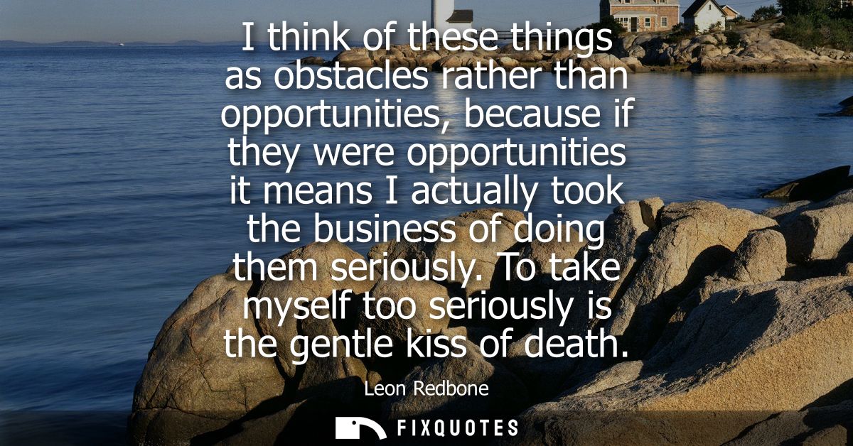I think of these things as obstacles rather than opportunities, because if they were opportunities it means I actually t