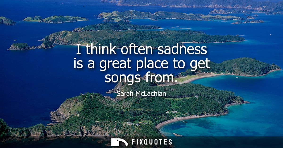 I think often sadness is a great place to get songs from