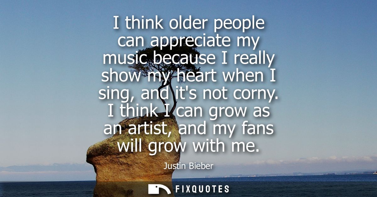 I think older people can appreciate my music because I really show my heart when I sing, and its not corny.