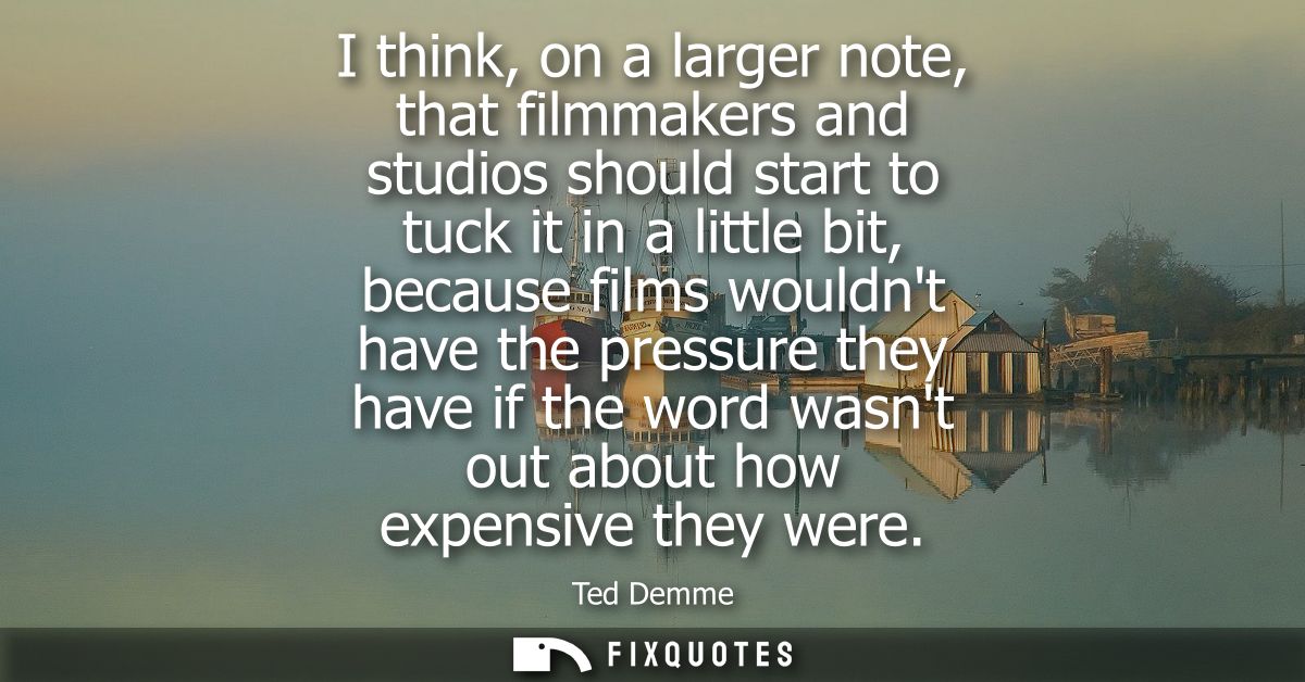 I think, on a larger note, that filmmakers and studios should start to tuck it in a little bit, because films wouldnt ha