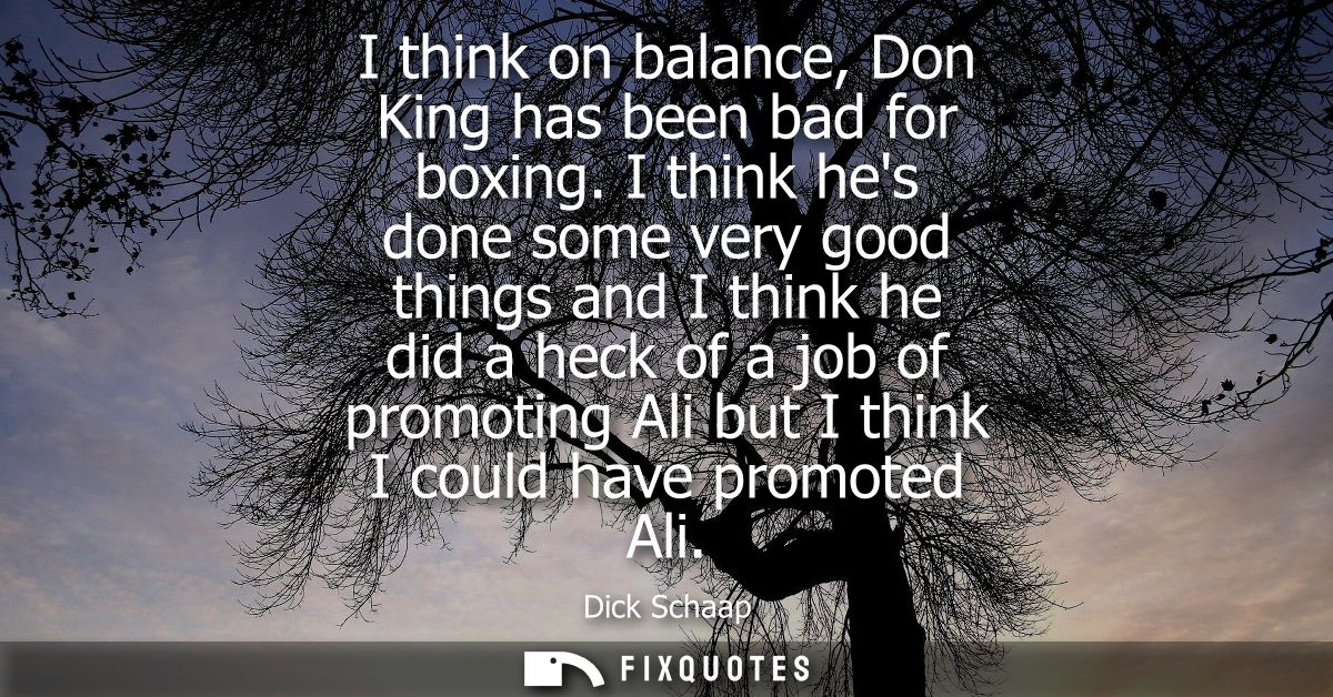 I think on balance, Don King has been bad for boxing. I think hes done some very good things and I think he did a heck o