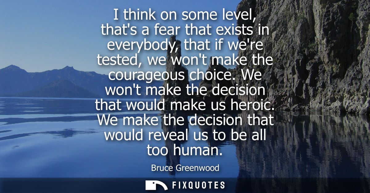 I think on some level, thats a fear that exists in everybody, that if were tested, we wont make the courageous choice.