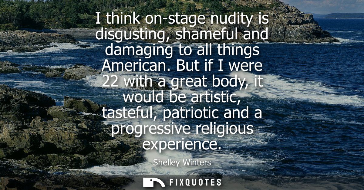 I think on-stage nudity is disgusting, shameful and damaging to all things American. But if I were 22 with a great body,