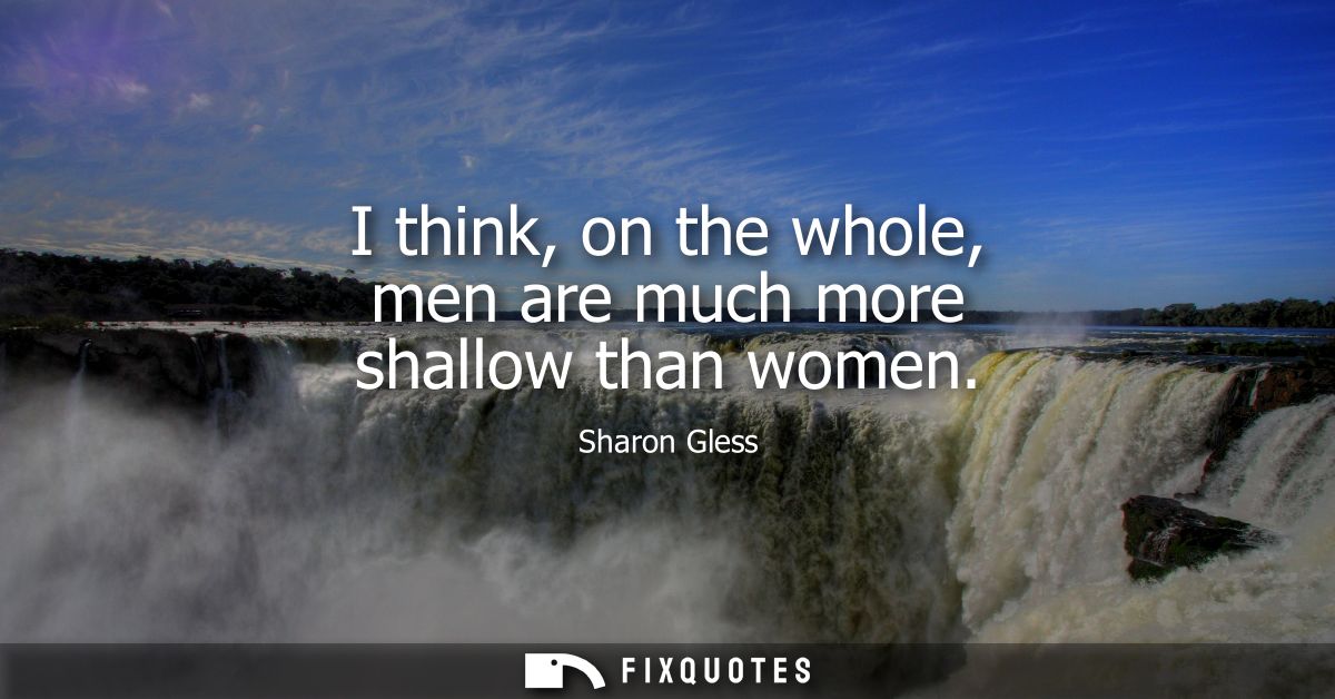 I think, on the whole, men are much more shallow than women