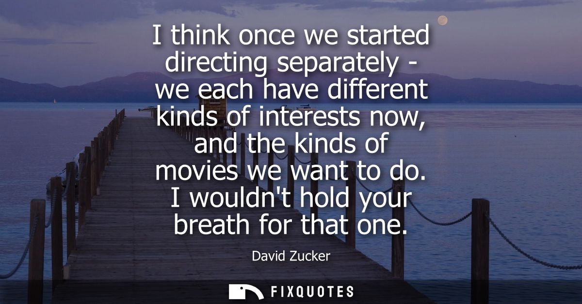 I think once we started directing separately - we each have different kinds of interests now, and the kinds of movies we