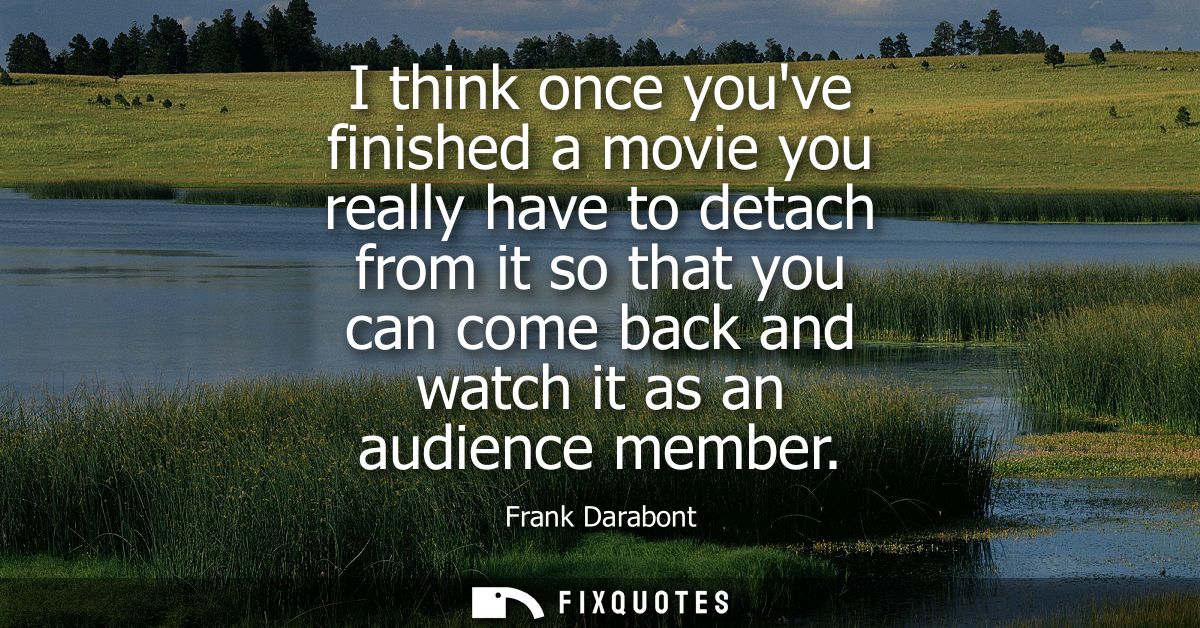 I think once youve finished a movie you really have to detach from it so that you can come back and watch it as an audie