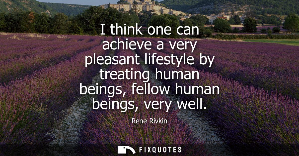 I think one can achieve a very pleasant lifestyle by treating human beings, fellow human beings, very well