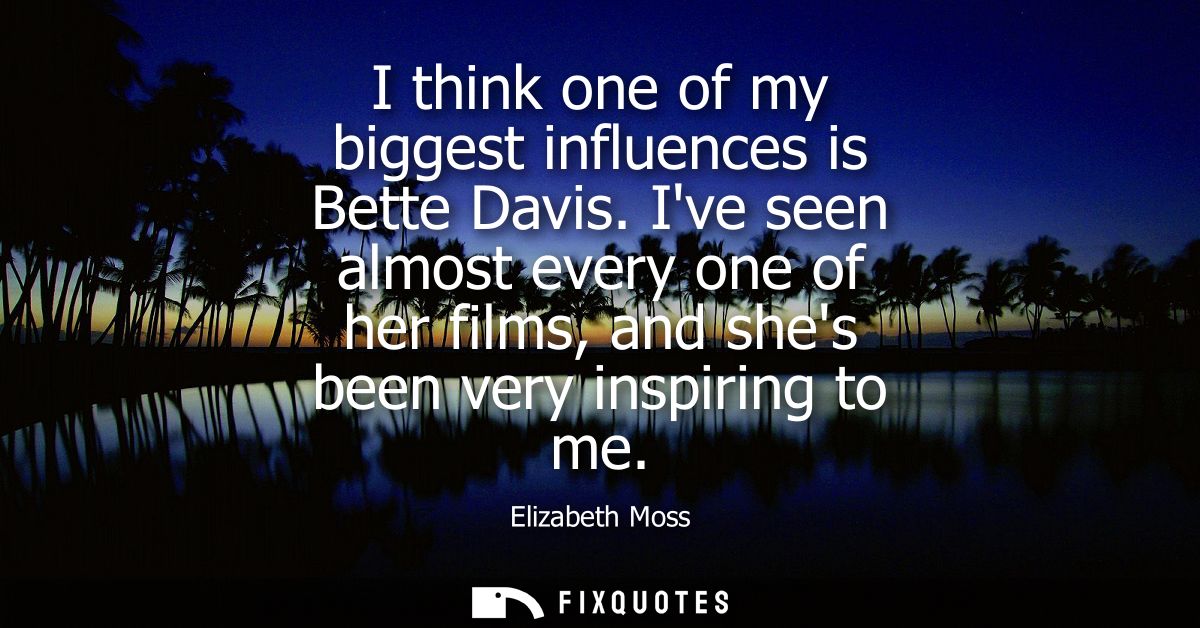 I think one of my biggest influences is Bette Davis. Ive seen almost every one of her films, and shes been very inspirin