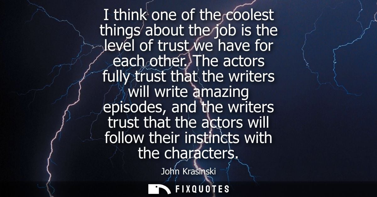 I think one of the coolest things about the job is the level of trust we have for each other. The actors fully trust tha