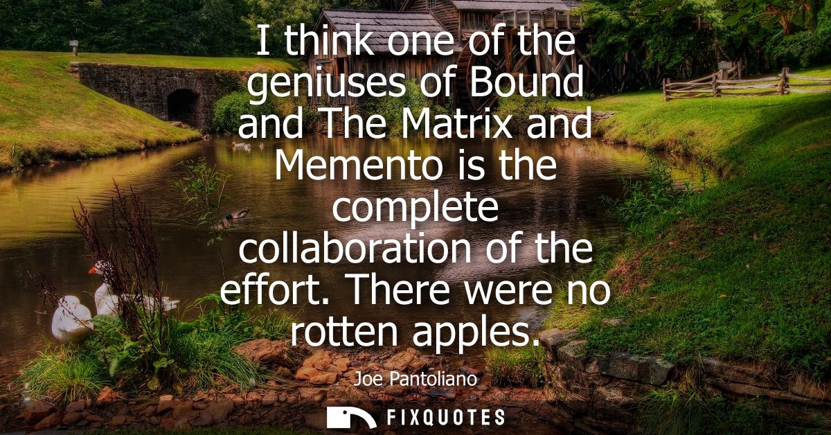 I think one of the geniuses of Bound and The Matrix and Memento is the complete collaboration of the effort. There were 