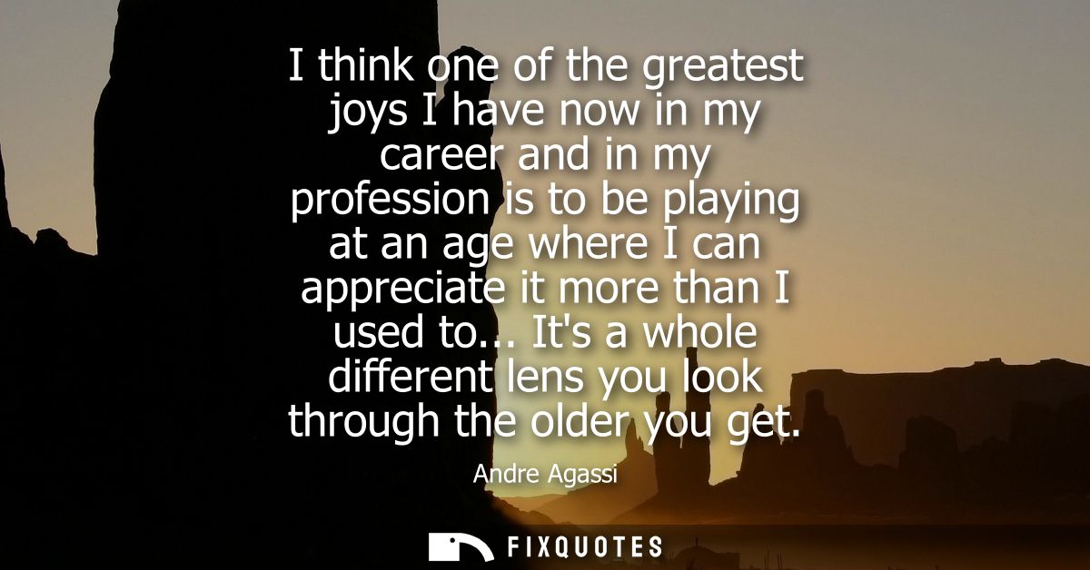 I think one of the greatest joys I have now in my career and in my profession is to be playing at an age where I can app