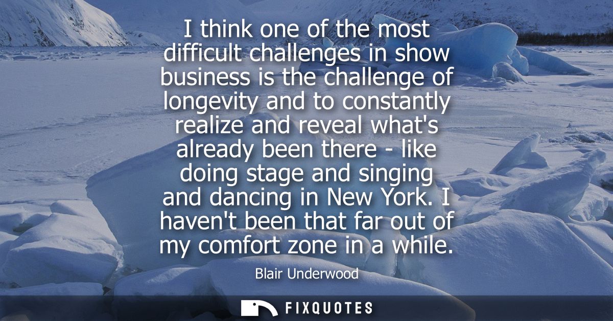 I think one of the most difficult challenges in show business is the challenge of longevity and to constantly realize an