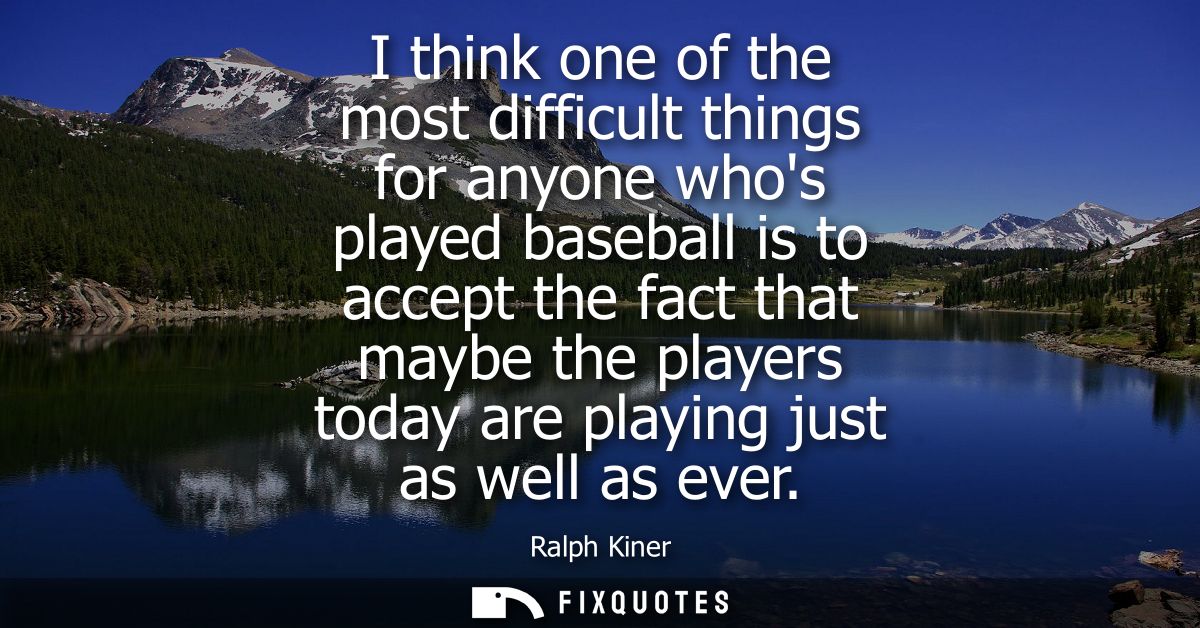 I think one of the most difficult things for anyone whos played baseball is to accept the fact that maybe the players to