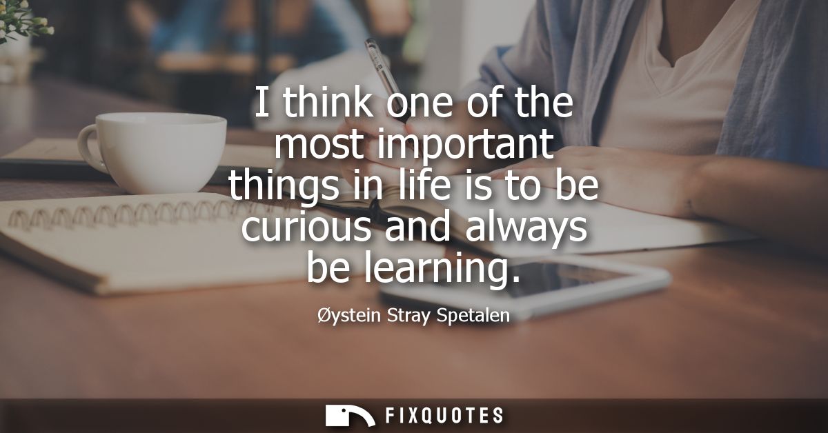 I think one of the most important things in life is to be curious and always be learning - Oystein Stray Spetalen