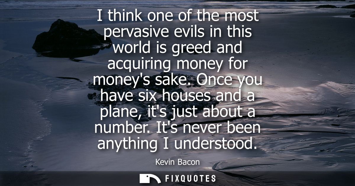 I think one of the most pervasive evils in this world is greed and acquiring money for moneys sake. Once you have six ho