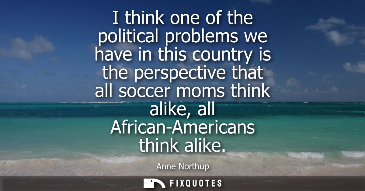 I think one of the political problems we have in this country is the perspective that all soccer moms think alike, all A