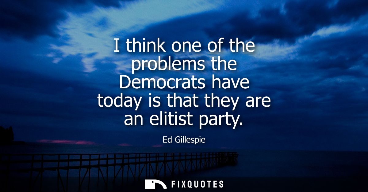 I think one of the problems the Democrats have today is that they are an elitist party