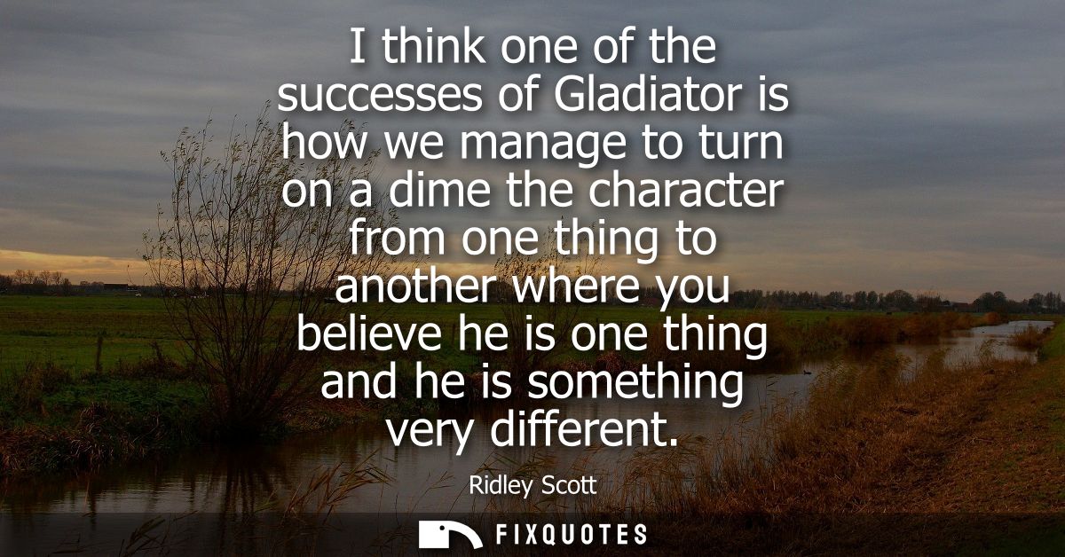 I think one of the successes of Gladiator is how we manage to turn on a dime the character from one thing to another whe