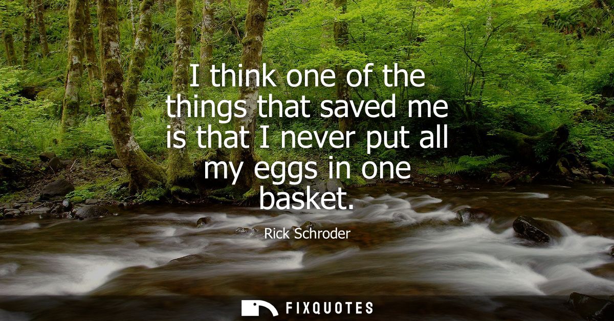 I think one of the things that saved me is that I never put all my eggs in one basket