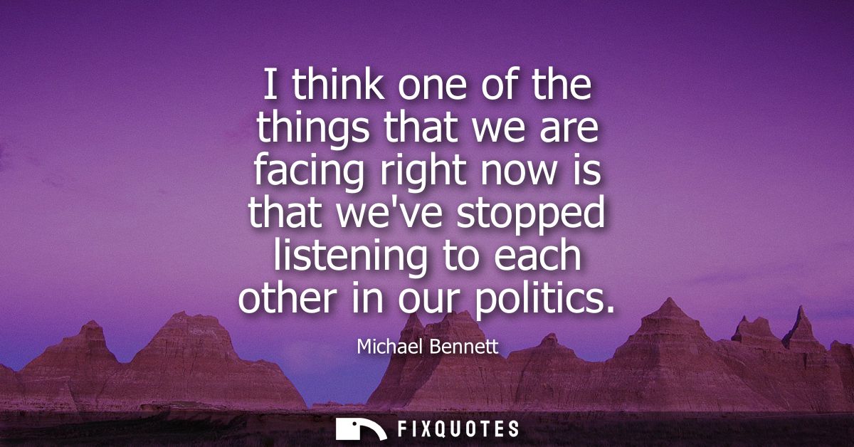 I think one of the things that we are facing right now is that weve stopped listening to each other in our politics
