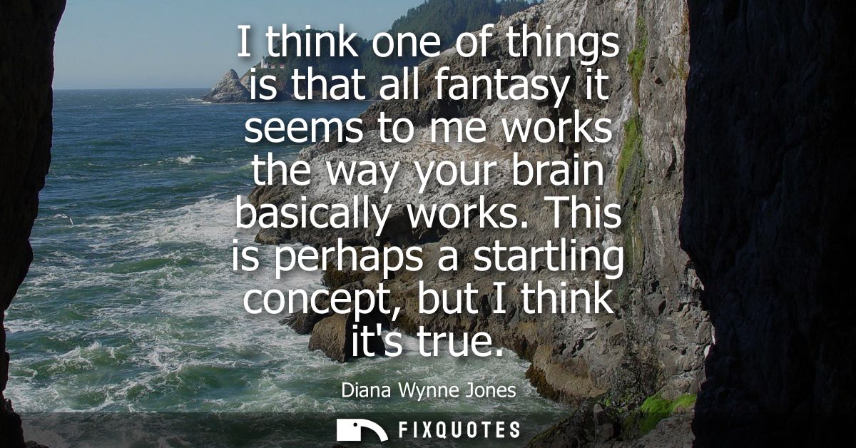 I think one of things is that all fantasy it seems to me works the way your brain basically works. This is perhaps a sta