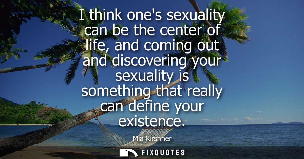 I think ones sexuality can be the center of life, and coming out and discovering your sexuality is something that really