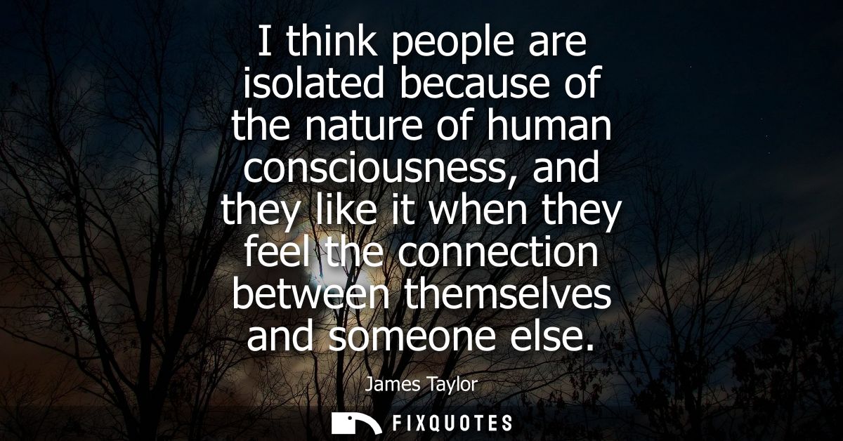 I think people are isolated because of the nature of human consciousness, and they like it when they feel the connection