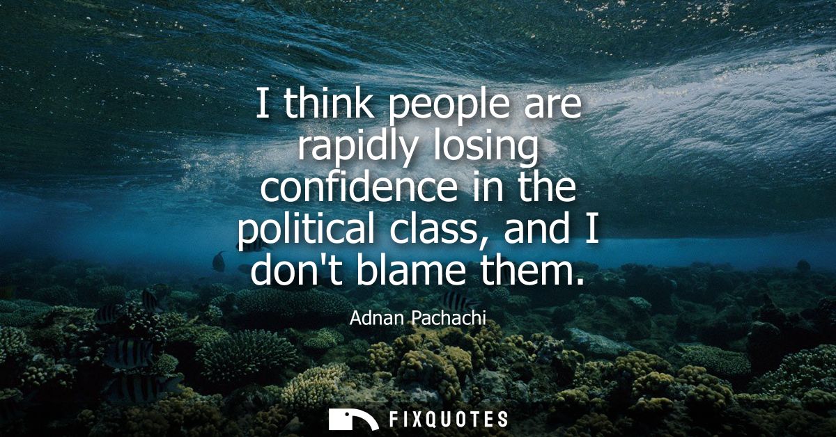 I think people are rapidly losing confidence in the political class, and I dont blame them