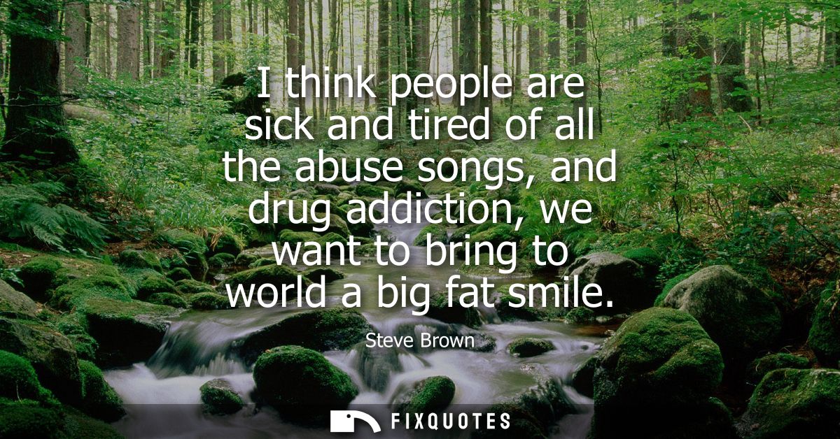 I think people are sick and tired of all the abuse songs, and drug addiction, we want to bring to world a big fat smile