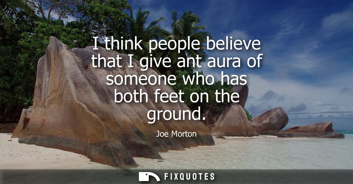 I think people believe that I give ant aura of someone who has both feet on the ground