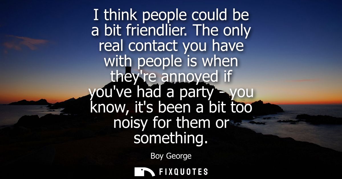 I think people could be a bit friendlier. The only real contact you have with people is when theyre annoyed if youve had