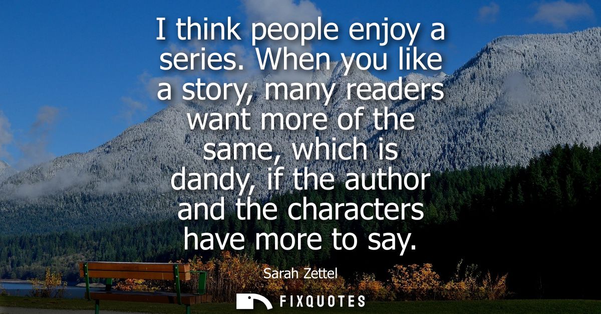 I think people enjoy a series. When you like a story, many readers want more of the same, which is dandy, if the author 