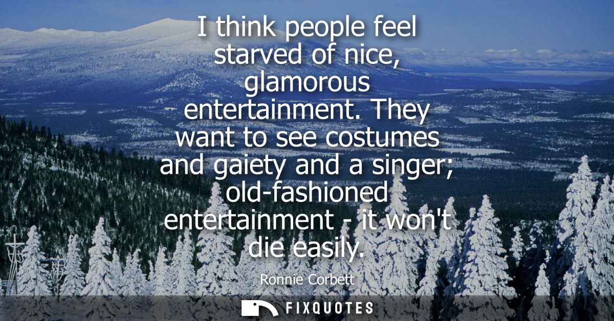 I think people feel starved of nice, glamorous entertainment. They want to see costumes and gaiety and a singer old-fash