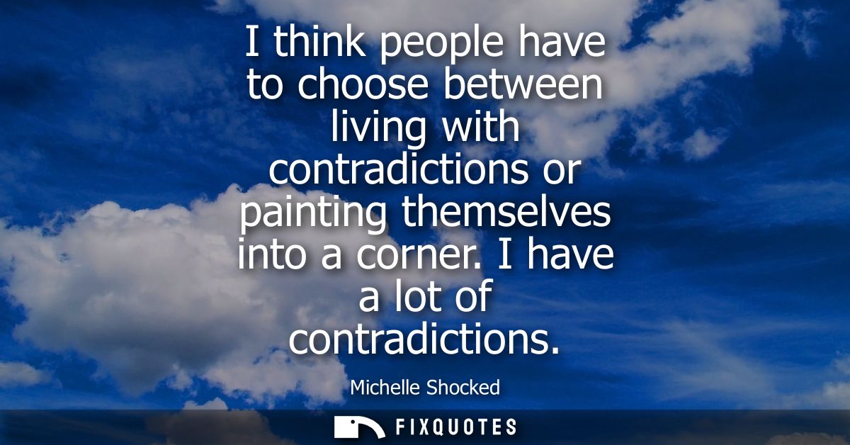 I think people have to choose between living with contradictions or painting themselves into a corner. I have a lot of c