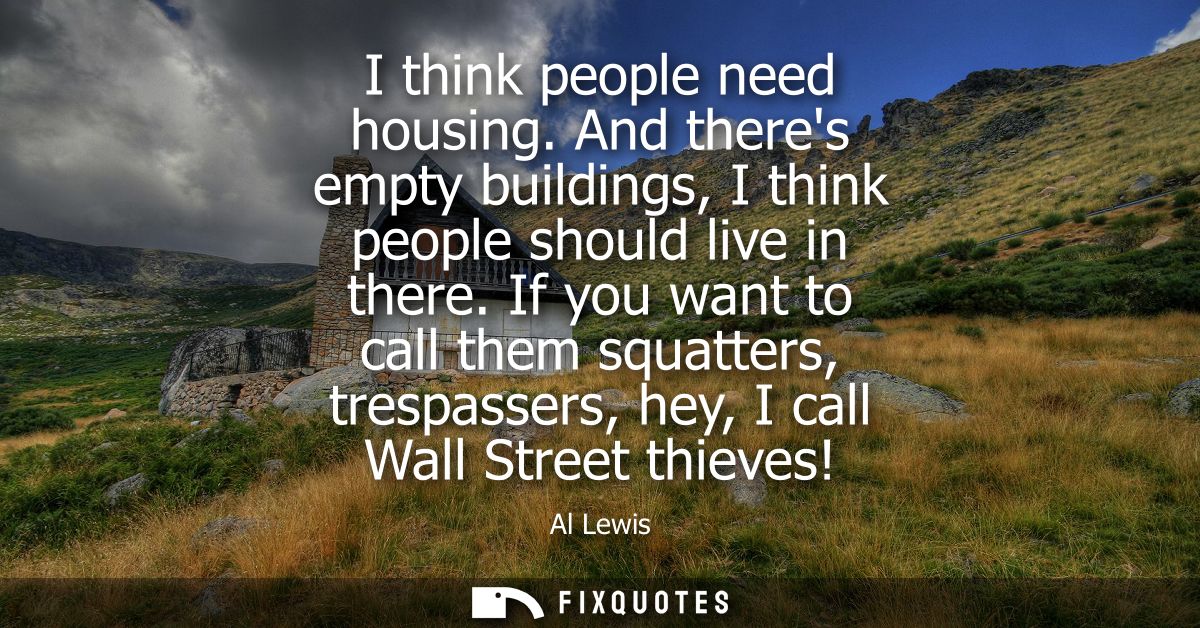 I think people need housing. And theres empty buildings, I think people should live in there. If you want to call them s