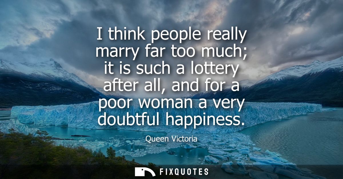 I think people really marry far too much it is such a lottery after all, and for a poor woman a very doubtful happiness