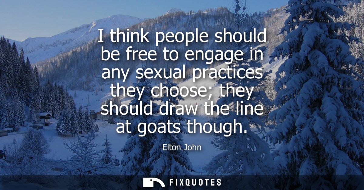 I think people should be free to engage in any sexual practices they choose they should draw the line at goats though